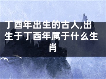 丁酉年出生的古人,出生于丁酉年属于什么生肖