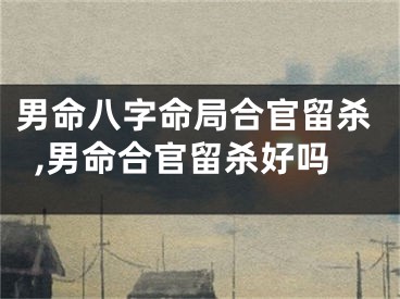 男命八字命局合官留杀,男命合官留杀好吗