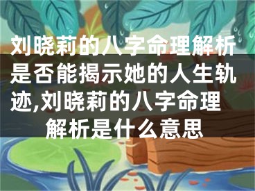 刘晓莉的八字命理解析是否能揭示她的人生轨迹,刘晓莉的八字命理解析是什么意思