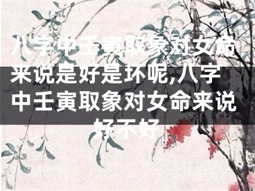 八字中壬寅取象对女命来说是好是坏呢,八字中壬寅取象对女命来说好不好