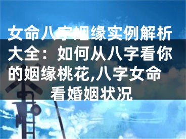 女命八字姻缘实例解析大全：如何从八字看你的姻缘桃花,八字女命看婚姻状况