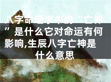 八字命理学中的“亡神”是什么它对命运有何影响,生辰八字亡神是什么意思