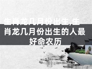 生肖龙几月份出生,生肖龙几月份出生的人最好命农历