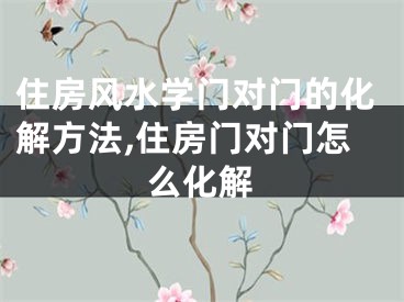 住房风水学门对门的化解方法,住房门对门怎么化解