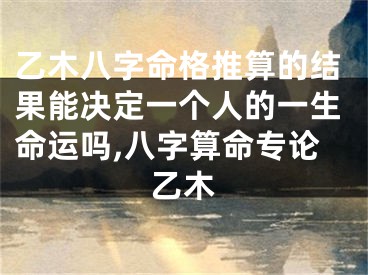 乙木八字命格推算的结果能决定一个人的一生命运吗,八字算命专论乙木