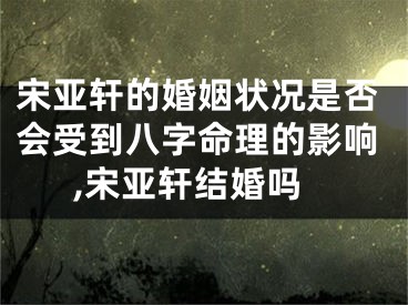 宋亚轩的婚姻状况是否会受到八字命理的影响,宋亚轩结婚吗
