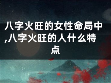 八字火旺的女性命局中,八字火旺的人什么特点