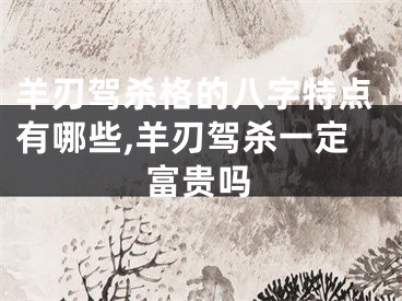 羊刃驾杀格的八字特点有哪些,羊刃驾杀一定富贵吗