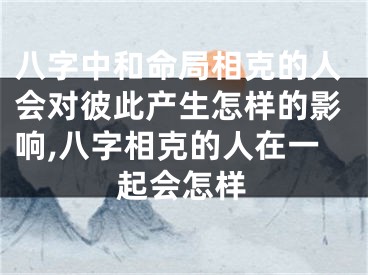 八字中和命局相克的人会对彼此产生怎样的影响,八字相克的人在一起会怎样