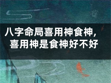 八字命局喜用神食神,喜用神是食神好不好