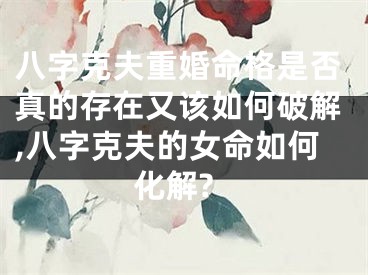 八字克夫重婚命格是否真的存在又该如何破解,八字克夫的女命如何化解?