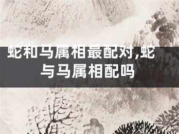 蛇和马属相最配对,蛇与马属相配吗