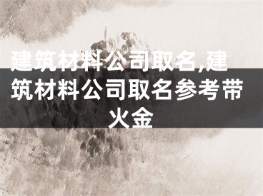 建筑材料公司取名,建筑材料公司取名参考带火金