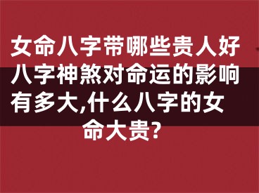 女命八字带哪些贵人好八字神煞对命运的影响有多大,什么八字的女命大贵?