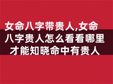 女命八字带贵人,女命八字贵人怎么看看哪里才能知晓命中有贵人