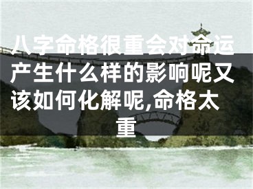 八字命格很重会对命运产生什么样的影响呢又该如何化解呢,命格太重