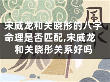 宋威龙和关晓彤的八字命理是否匹配,宋威龙和关晓彤关系好吗