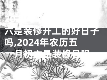 2024年农历五月初六是装修开工的好日子吗,2024年农历五月初六是装修日吗