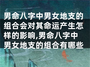 男命八字中男女地支的组合会对其命运产生怎样的影响,男命八字中男女地支的组合有哪些