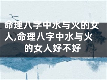 命理八字中水与火的女人,命理八字中水与火的女人好不好