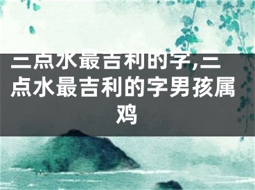 三点水最吉利的字,三点水最吉利的字男孩属鸡