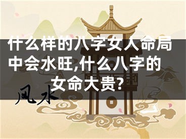 什么样的八字女人命局中会水旺,什么八字的女命大贵?