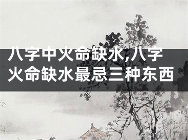 八字中火命缺水,八字火命缺水最忌三种东西