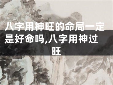 八字用神旺的命局一定是好命吗,八字用神过旺