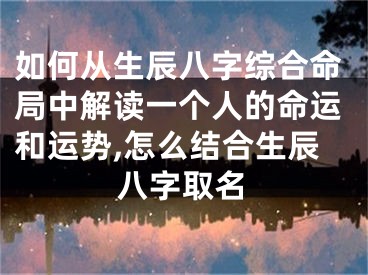 如何从生辰八字综合命局中解读一个人的命运和运势,怎么结合生辰八字取名