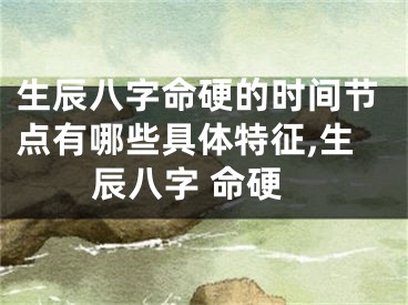 生辰八字命硬的时间节点有哪些具体特征,生辰八字 命硬