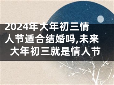2024年大年初三情人节适合结婚吗,未来大年初三就是情人节