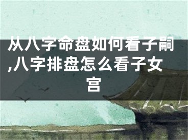 从八字命盘如何看子嗣,八字排盘怎么看子女宫