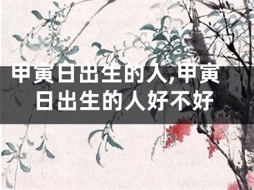 甲寅日出生的人,甲寅日出生的人好不好
