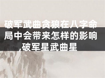 破军武曲贪狼在八字命局中会带来怎样的影响,破军星武曲星