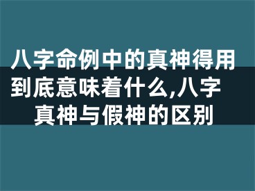 八字命例中的真神得用到底意味着什么,八字真神与假神的区别