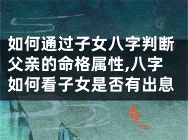 如何通过子女八字判断父亲的命格属性,八字如何看子女是否有出息