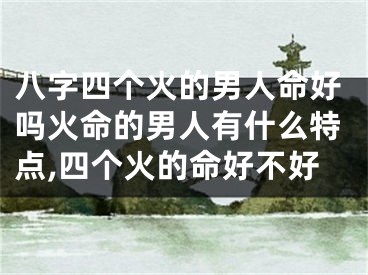 八字四个火的男人命好吗火命的男人有什么特点,四个火的命好不好