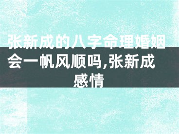 张新成的八字命理婚姻会一帆风顺吗,张新成感情