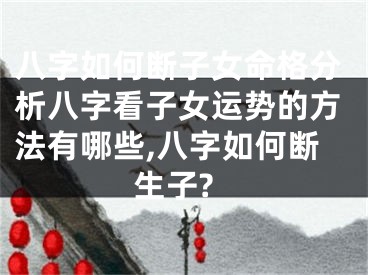 八字如何断子女命格分析八字看子女运势的方法有哪些,八字如何断生子?