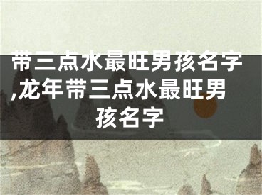 带三点水最旺男孩名字,龙年带三点水最旺男孩名字