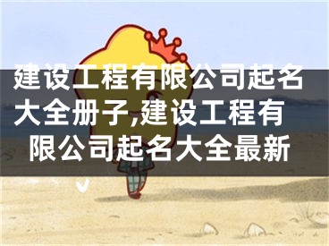 建设工程有限公司起名大全册子,建设工程有限公司起名大全最新