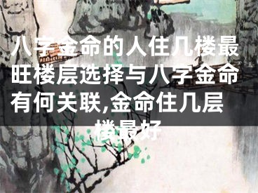 八字金命的人住几楼最旺楼层选择与八字金命有何关联,金命住几层楼最好