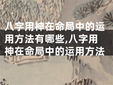八字用神在命局中的运用方法有哪些,八字用神在命局中的运用方法