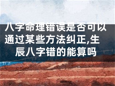八字命理错误是否可以通过某些方法纠正,生辰八字错的能算吗