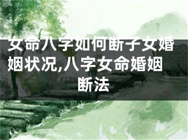 女命八字如何断子女婚姻状况,八字女命婚姻断法