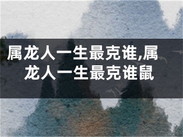属龙人一生最克谁,属龙人一生最克谁鼠