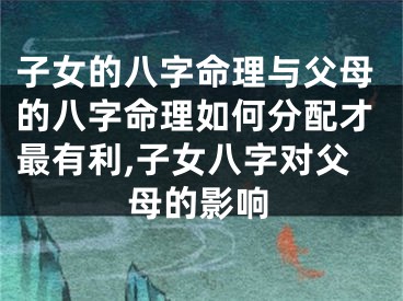 子女的八字命理与父母的八字命理如何分配才最有利,子女八字对父母的影响