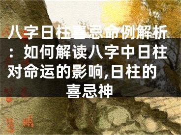 八字日柱喜忌命例解析：如何解读八字中日柱对命运的影响,日柱的喜忌神