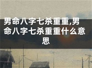 男命八字七杀重重,男命八字七杀重重什么意思