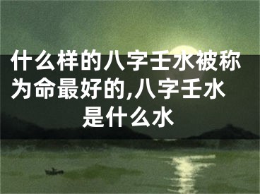 什么样的八字壬水被称为命最好的,八字壬水是什么水